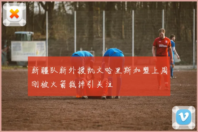 新疆队新外援凯文哈里斯加盟上周刚被火箭裁掉引关注