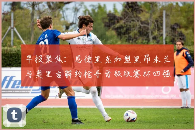 早报聚焦：恩德里克加盟里昂米兰与奥里吉解约枪手晋级联赛杯四强