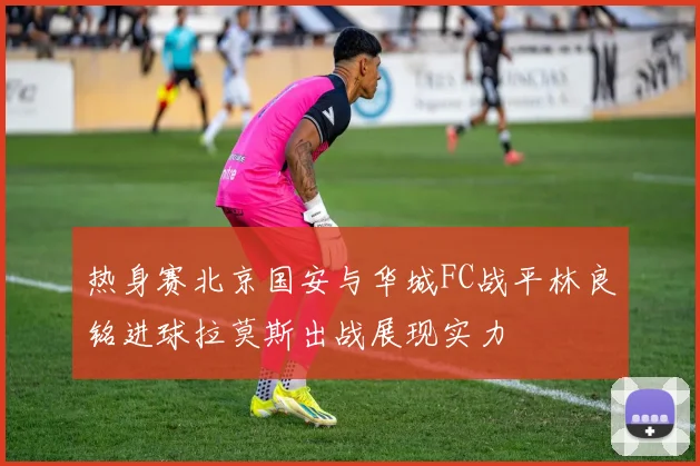 热身赛北京国安与华城FC战平林良铭进球拉莫斯出战展现实力