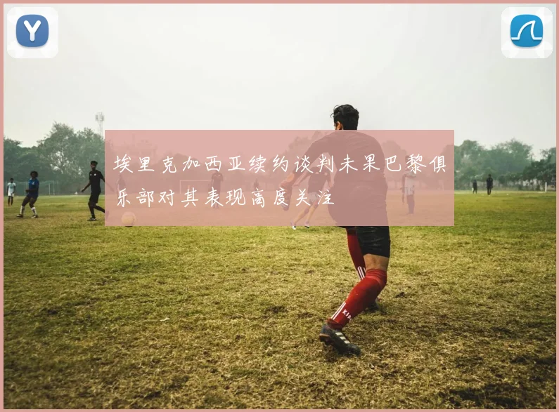 埃里克加西亚续约谈判未果巴黎俱乐部对其表现高度关注