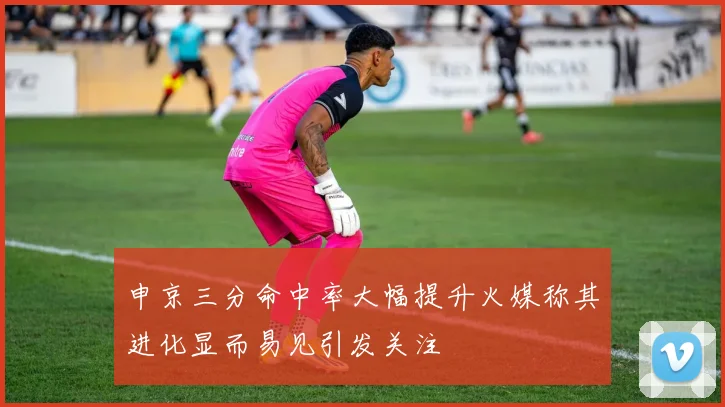 申京三分命中率大幅提升火媒称其进化显而易见引发关注