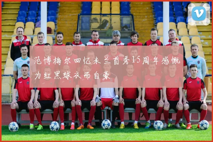 范博梅尔回忆米兰首秀15周年感慨为红黑球衣而自豪