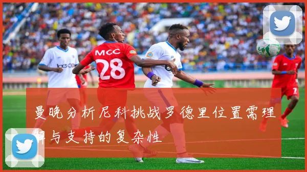 曼晚分析尼科挑战罗德里位置需理解与支持的复杂性