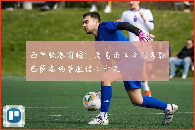 西甲联赛前瞻：马竞面临冷门考验巴萨客场争胜信心十足