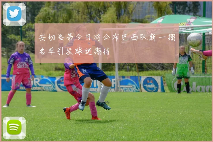 安切洛蒂今日将公布巴西队新一期名单引发球迷期待