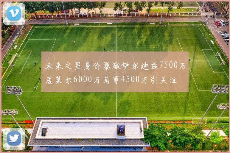 未来之星身价暴涨伊尔迪兹7500万居莱尔6000万乌尊4500万引关注