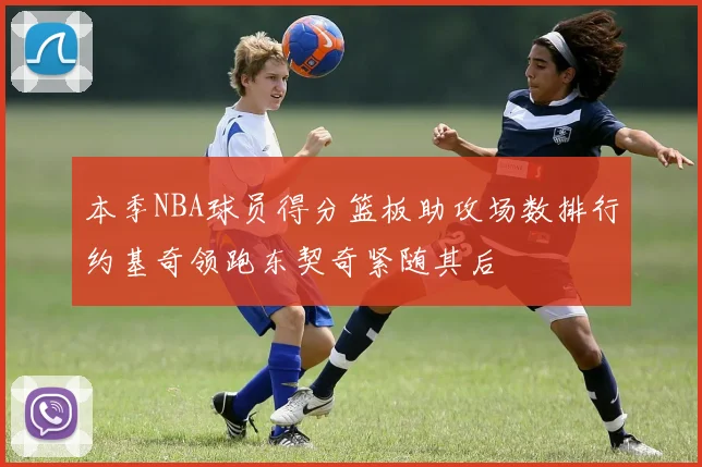 本季NBA球员得分篮板助攻场数排行约基奇领跑东契奇紧随其后