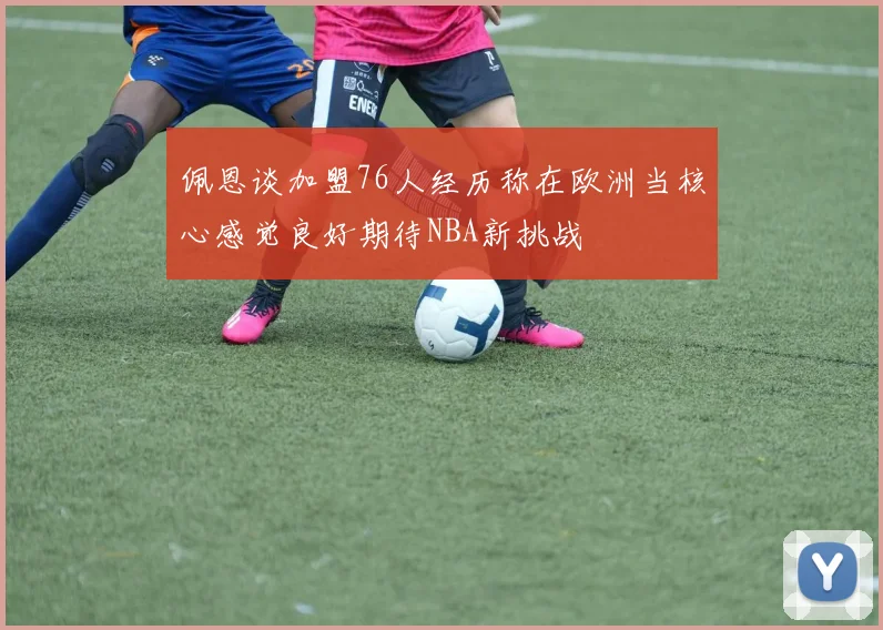 佩恩谈加盟76人经历称在欧洲当核心感觉良好期待NBA新挑战