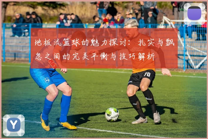 地板流篮球的魅力探讨：扎实与飘忽之间的完美平衡与技巧解析