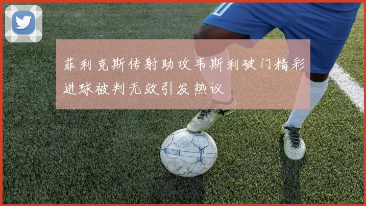 菲利克斯传射助攻韦斯利破门精彩进球被判无效引发热议