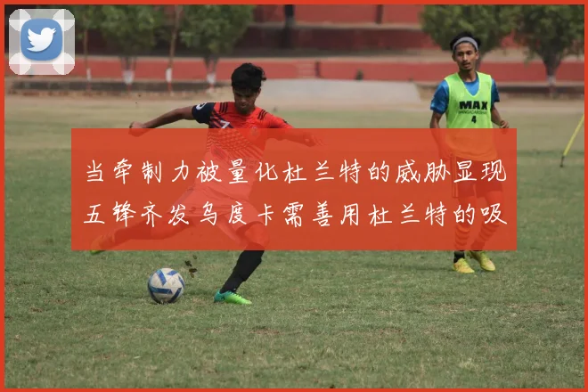 当牵制力被量化杜兰特的威胁显现五锋齐发乌度卡需善用杜兰特的吸引力