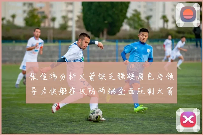 张佳玮分析火箭缺乏强硬角色与领导力快船在攻防两端全面压制火箭表现