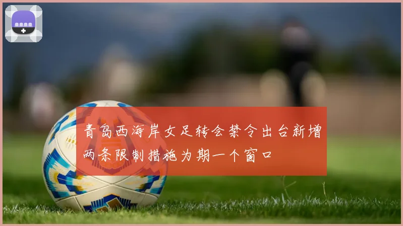 青岛西海岸女足转会禁令出台新增两条限制措施为期一个窗口