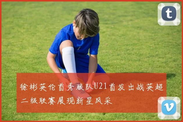 徐彬英伦首秀狼队U21首发出战英超二级联赛展现新星风采