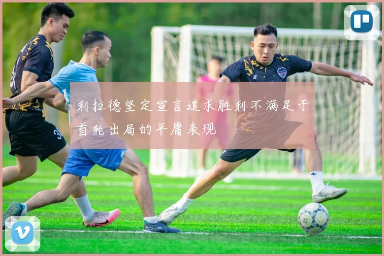 利拉德坚定宣言追求胜利不满足于首轮出局的平庸表现