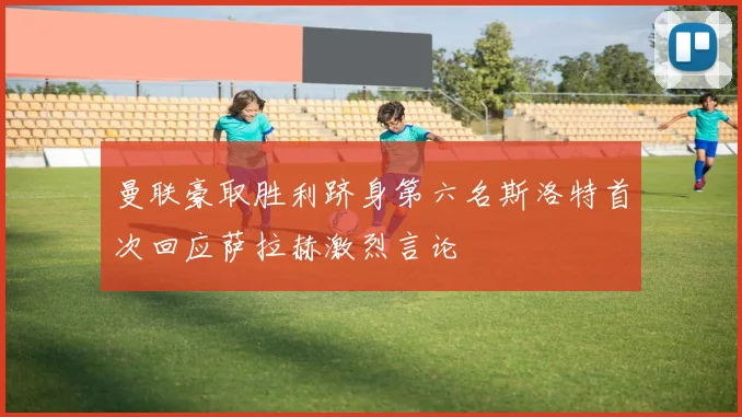 曼联豪取胜利跻身第六名斯洛特首次回应萨拉赫激烈言论