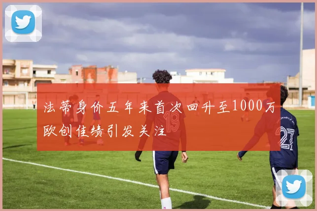 法蒂身价五年来首次回升至1000万欧创佳绩引发关注