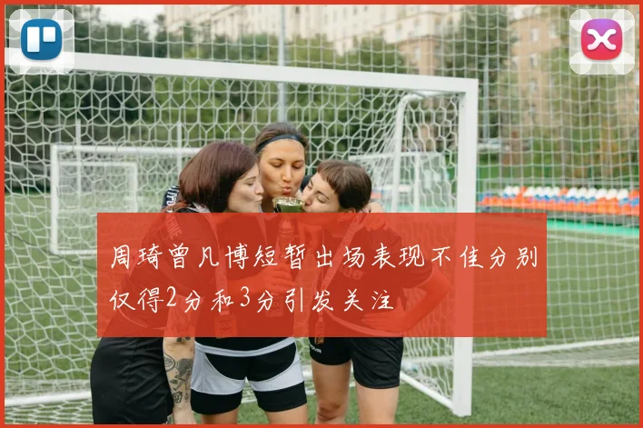 周琦曾凡博短暂出场表现不佳分别仅得2分和3分引发关注