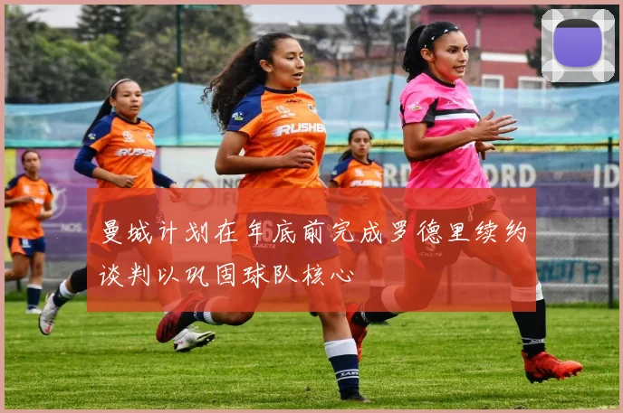 曼城计划在年底前完成罗德里续约谈判以巩固球队核心