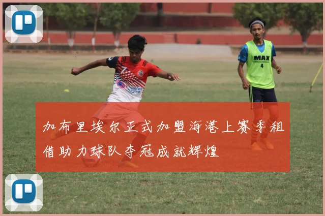 加布里埃尔正式加盟海港上赛季租借助力球队夺冠成就辉煌