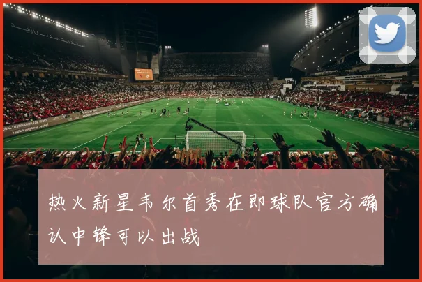 热火新星韦尔首秀在即球队官方确认中锋可以出战