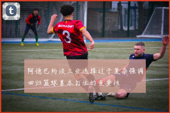 阿德巴约谈三分选择过于复杂强调回归篮球基本打法的重要性