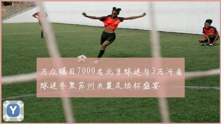 万众瞩目7000名北京球迷与3万河南球迷齐聚苏州共襄足协杯盛宴