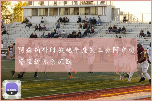 阿森纳补时被绝平痛失三分阿尔特塔场边无奈沉默