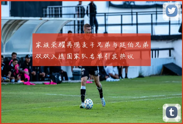 家族荣耀再现麦卡兄弟与廷伯兄弟双双入选国家队名单引发热议