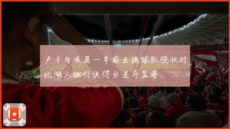 卢卡与浓眉一年前互换球队现状对比湖人独行侠得分差异显著