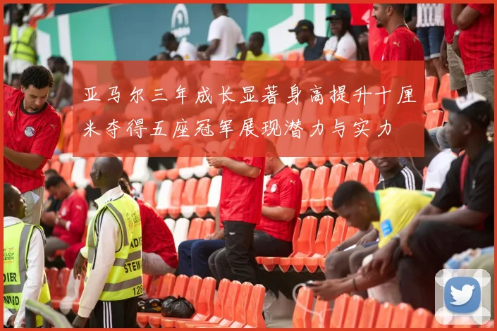 亚马尔三年成长显著身高提升十厘米夺得五座冠军展现潜力与实力