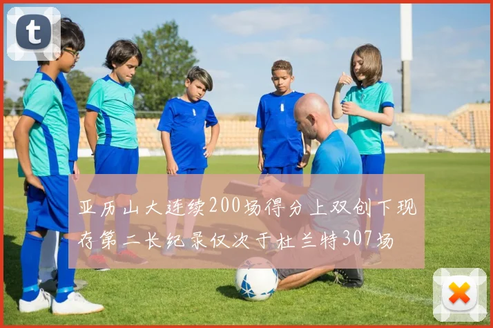 亚历山大连续200场得分上双创下现存第二长纪录仅次于杜兰特307场