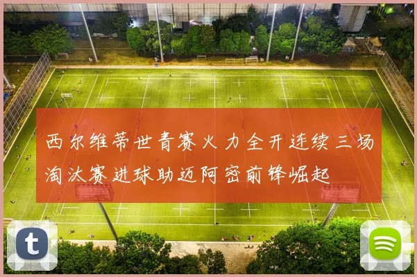 西尔维蒂世青赛火力全开连续三场淘汰赛进球助迈阿密前锋崛起