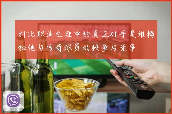 科比职业生涯中的真正对手是谁揭秘他与传奇球员的较量与竞争
