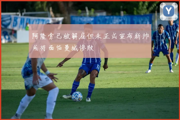 阿隆索已被解雇但未正式宣布新帅或将面临曼城惨败