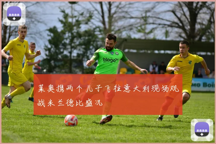 莱奥携两个儿子飞往意大利现场观战米兰德比盛况
