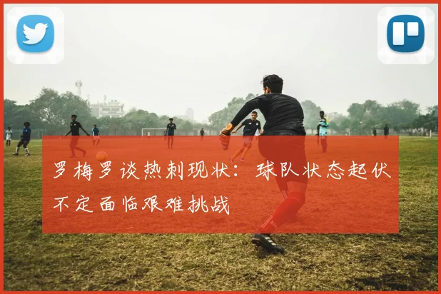 罗梅罗谈热刺现状：球队状态起伏不定面临艰难挑战