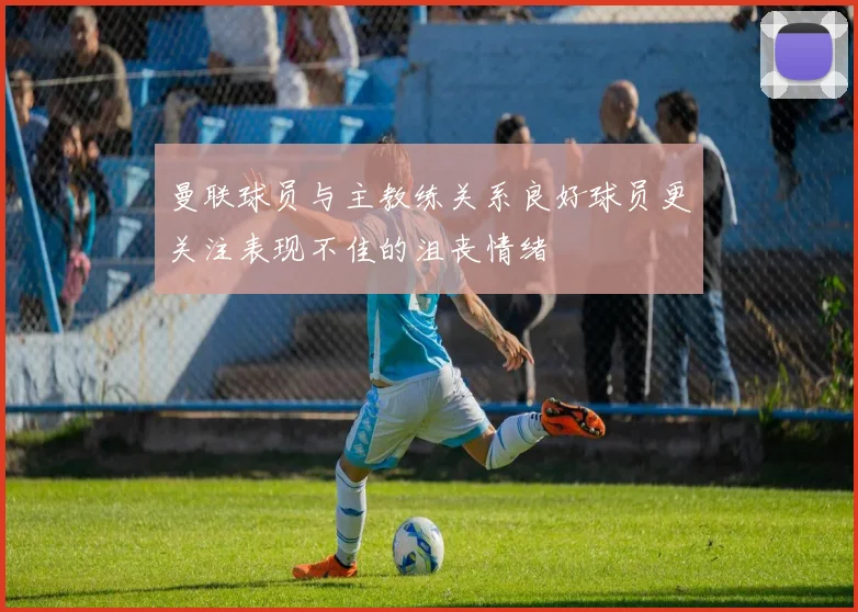 曼联球员与主教练关系良好球员更关注表现不佳的沮丧情绪