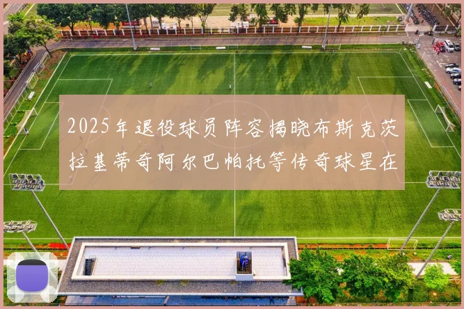 2025年退役球员阵容揭晓布斯克茨拉基蒂奇阿尔巴帕托等传奇球星在列