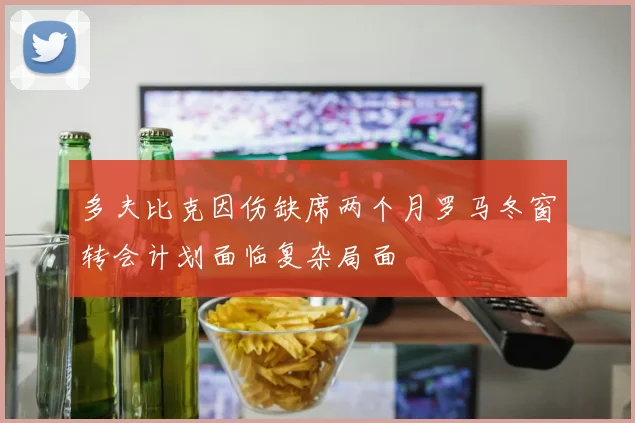 多夫比克因伤缺席两个月罗马冬窗转会计划面临复杂局面